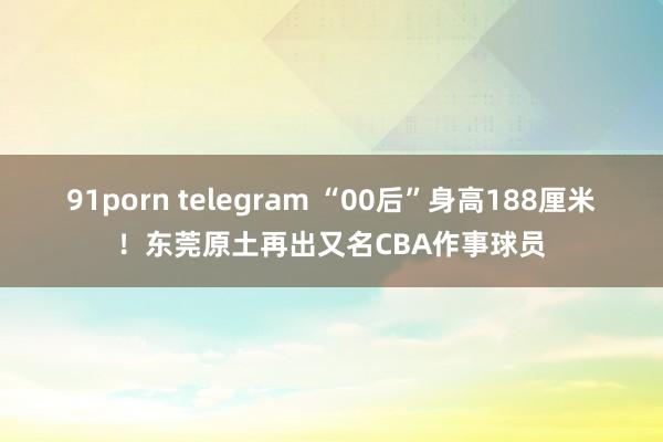 91porn telegram “00后”身高188厘米！东莞原土再出又名CBA作事球员