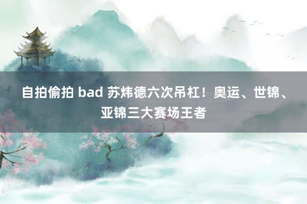 自拍偷拍 bad 苏炜德六次吊杠！奥运、世锦、亚锦三大赛场王者