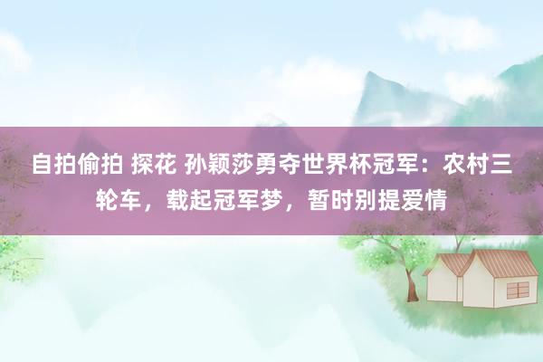 自拍偷拍 探花 孙颖莎勇夺世界杯冠军：农村三轮车，载起冠军梦，暂时别提爱情