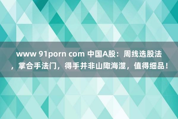 www 91porn com 中国A股：周线选股法，掌合手法门，得手并非山陬海澨，值得细品！