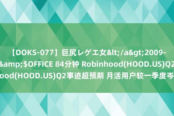 【DOKS-077】巨尻レゲエ女</a>2009-05-01OFFICE K’S&$OFFICE 84分钟 Robinhood(HOOD.US)Q2事迹超预期 月活用户较一季度岑岭有所下滑