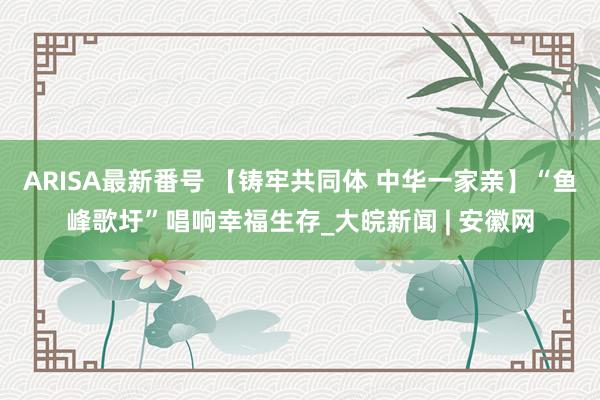 ARISA最新番号 【铸牢共同体 中华一家亲】“鱼峰歌圩”唱响幸福生存_大皖新闻 | 安徽网