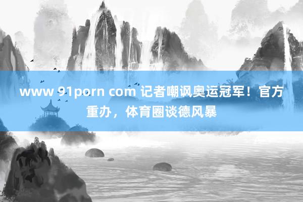 www 91porn com 记者嘲讽奥运冠军！官方重办，体育圈谈德风暴