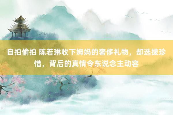 自拍偷拍 陈若琳收下姆妈的奢侈礼物，却选拔珍惜，背后的真情令东说念主动容