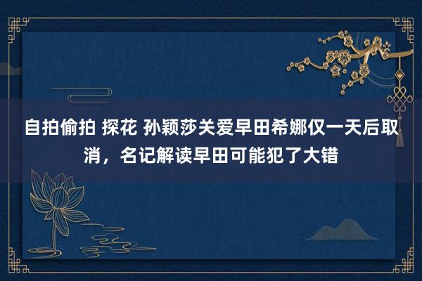 自拍偷拍 探花 孙颖莎关爱早田希娜仅一天后取消，名记解读早田可能犯了大错