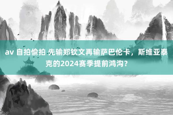 av 自拍偷拍 先输郑钦文再输萨巴伦卡，斯维亚泰克的2024赛季提前鸿沟？