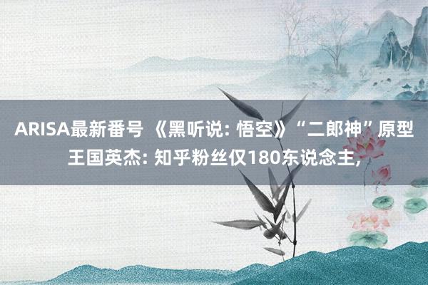 ARISA最新番号 《黑听说: 悟空》“二郎神”原型王国英杰: 知乎粉丝仅180东说念主,