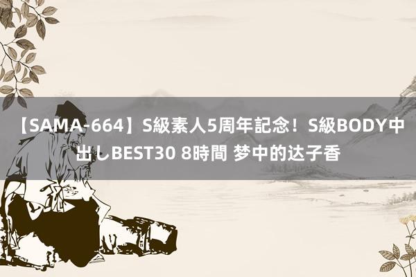 【SAMA-664】S級素人5周年記念！S級BODY中出しBEST30 8時間 梦中的达子香