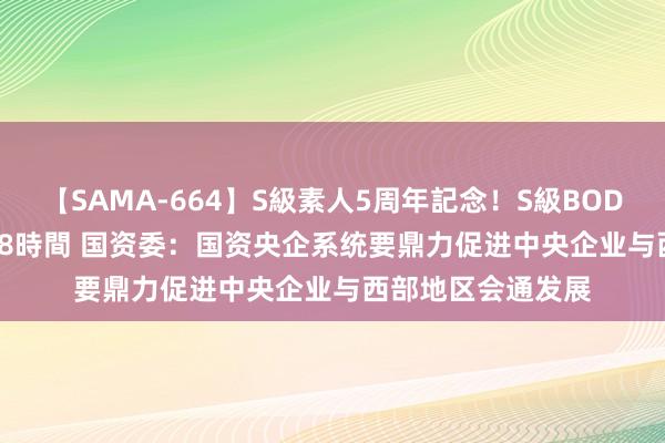 【SAMA-664】S級素人5周年記念！S級BODY中出しBEST30 8時間 国资委：国资央企系统要鼎力促进中央企业与西部地区会通发展