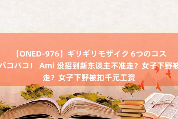 【ONED-976】ギリギリモザイク 6つのコスチュームでパコパコ！ Ami 没招到新东谈主不准走？女子下野被扣千元工资