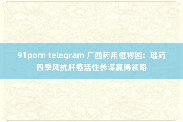 91porn telegram 广西药用植物园：瑶药四季风抗肝癌活性参谋赢得领略