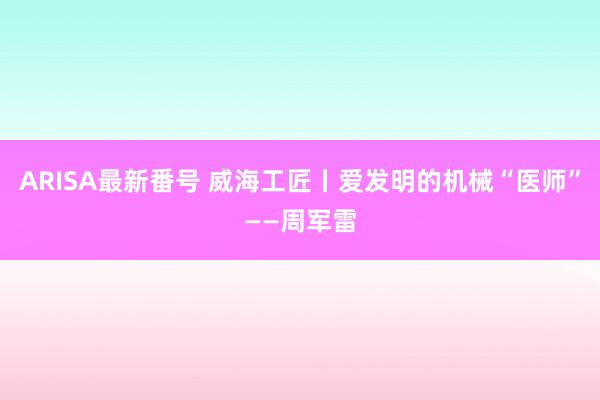 ARISA最新番号 威海工匠丨爱发明的机械“医师”——周军雷