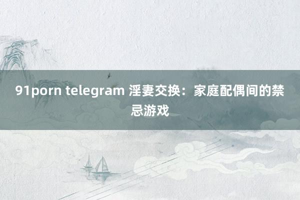 91porn telegram 淫妻交换：家庭配偶间的禁忌游戏