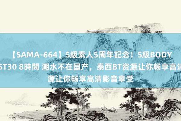 【SAMA-664】S級素人5周年記念！S級BODY中出しBEST30 8時間 潮水不在国产，泰西BT资源让你畅享高清影音享受