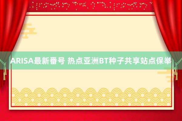 ARISA最新番号 热点亚洲BT种子共享站点保举